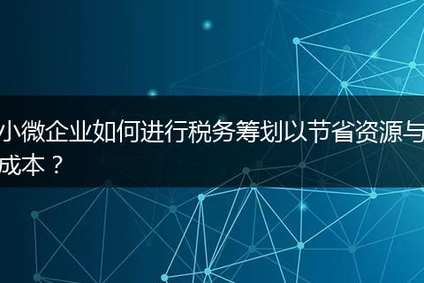 小微企業(yè)如何進(jìn)行稅務(wù)籌劃以節(jié)省資源與成本？