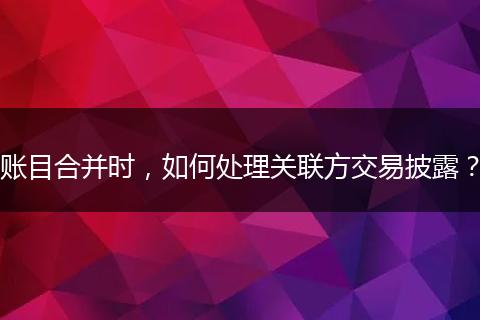 賬目合并時(shí)，如何處理關(guān)聯(lián)方交易披露？