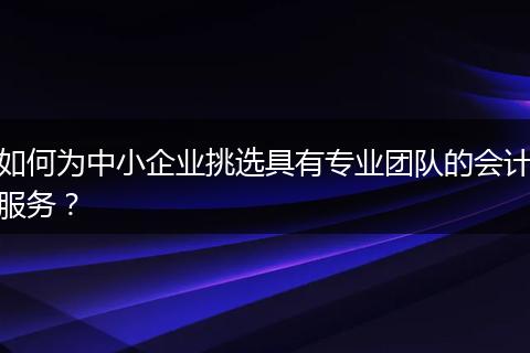 如何為中小企業(yè)挑選具有專業(yè)團隊的會計服務(wù)？