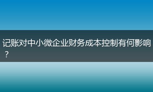 記賬對中小微企業(yè)財務(wù)成本控制有何影響？