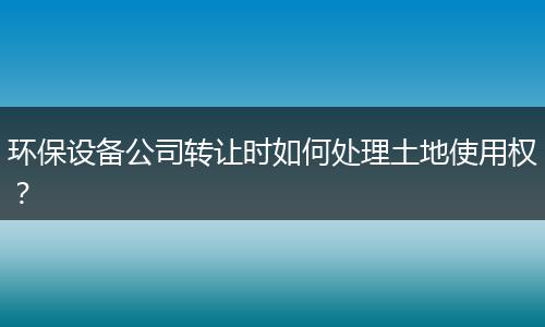 環(huán)保設(shè)備公司轉(zhuǎn)讓時如何處理土地使用權(quán)？
