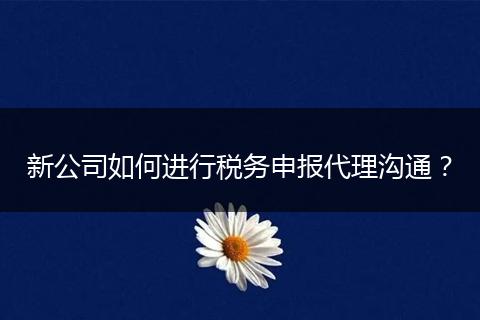 新公司如何進(jìn)行稅務(wù)申報代理溝通？