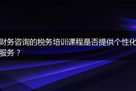 財(cái)務(wù)咨詢的稅務(wù)培訓(xùn)課程是否提供個(gè)性化服務(wù)？