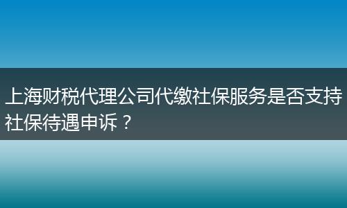 上海財(cái)稅代理公司代繳社保服務(wù)是否支持社保待遇申訴？