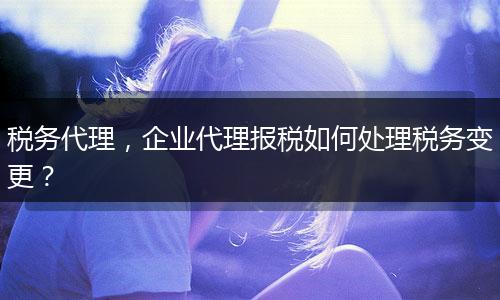 稅務(wù)代理，企業(yè)代理報(bào)稅如何處理稅務(wù)變更？