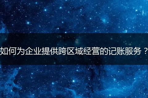 如何為企業(yè)提供跨區(qū)域經(jīng)營的記賬服務(wù)？