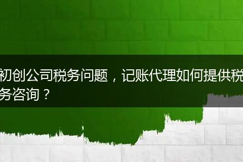 初創(chuàng)公司稅務(wù)問題，記賬代理如何提供稅務(wù)咨詢？