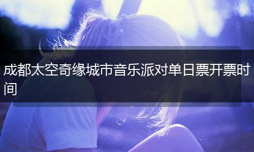 成都太空奇緣城市音樂派對單日票開票時間