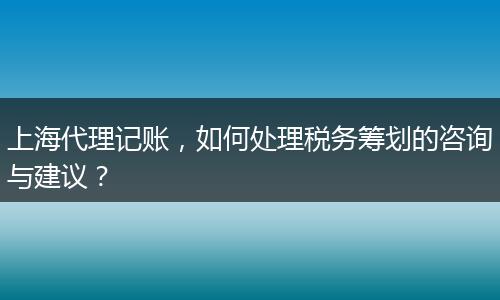 上海代理記賬，如何處理稅務籌劃的咨詢與建議？