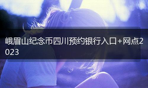 峨眉山紀(jì)念幣四川預(yù)約銀行入口+網(wǎng)點(diǎn)2023