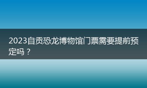 2023自貢恐龍博物館門票需要提前預(yù)定嗎？