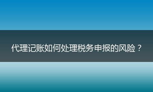 代理記賬如何處理稅務申報的風險？