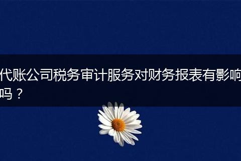 代賬公司稅務(wù)審計服務(wù)對財務(wù)報表有影響嗎？