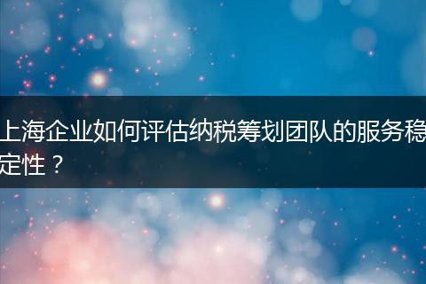 上海企業(yè)如何評估納稅籌劃團隊的服務(wù)穩(wěn)定性?