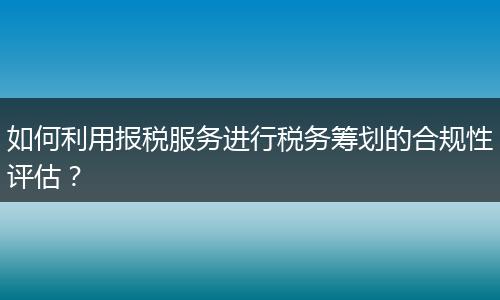 如何利用報稅服務(wù)進行稅務(wù)籌劃的合規(guī)性評估？