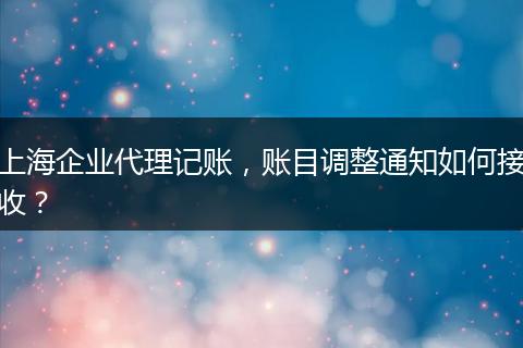 上海企業(yè)代理記賬，賬目調(diào)整通知如何接收？