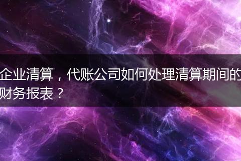 企業(yè)清算，代賬公司如何處理清算期間的財(cái)務(wù)報(bào)表？