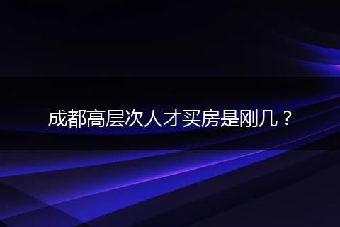 成都高層次人才買房是剛幾？