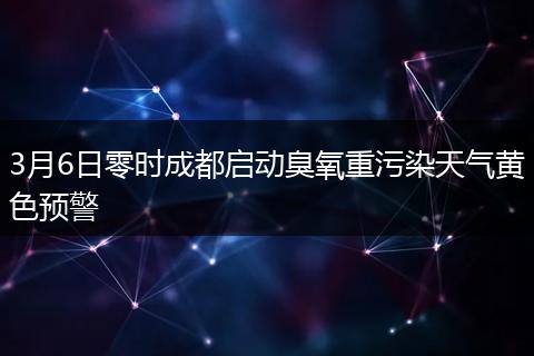 3月6日零時成都啟動臭氧重污染天氣黃色預警