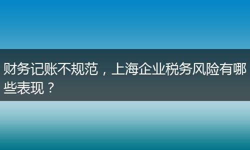 財務(wù)記賬不規(guī)范，上海企業(yè)稅務(wù)風(fēng)險有哪些表現(xiàn)？