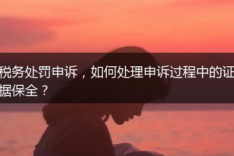 稅務(wù)處罰申訴，如何處理申訴過程中的證據(jù)保全？