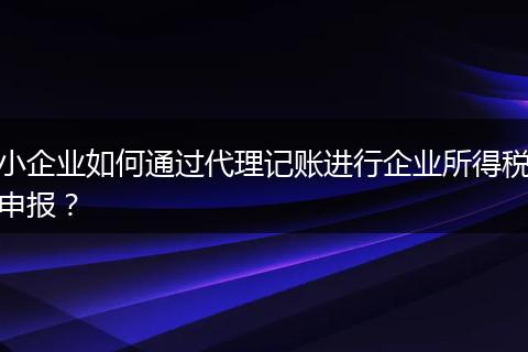 小企業(yè)如何通過代理記賬進行企業(yè)所得稅申報？