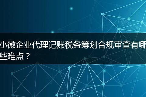 小微企業(yè)代理記賬稅務(wù)籌劃合規(guī)審查有哪些難點(diǎn)？