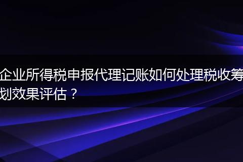 企業(yè)所得稅申報(bào)代理記賬如何處理稅收籌劃效果評(píng)估？