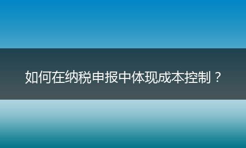 如何在納稅申報中體現(xiàn)成本控制？