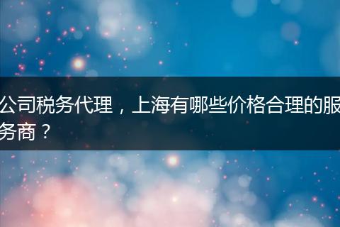 公司稅務(wù)代理，上海有哪些價(jià)格合理的服務(wù)商？