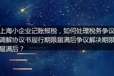 上海小企業(yè)記賬報(bào)稅，如何處理稅務(wù)爭(zhēng)議調(diào)解協(xié)議書(shū)履行期限屆滿(mǎn)后爭(zhēng)議解決期限屆滿(mǎn)后？