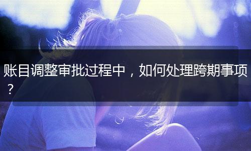 賬目調(diào)整審批過程中，如何處理跨期事項(xiàng)？