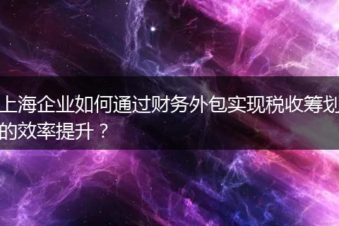 上海企業(yè)如何通過(guò)財(cái)務(wù)外包實(shí)現(xiàn)稅收籌劃的效率提升?