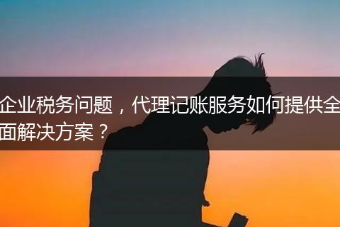企業(yè)稅務(wù)問(wèn)題，代理記賬服務(wù)如何提供全面解決方案？