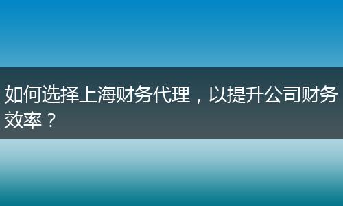 如何選擇上海財務代理，以提升公司財務效率？