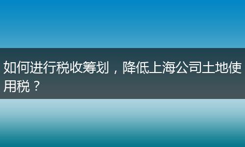 如何進行稅收籌劃，降低上海公司土地使用稅？