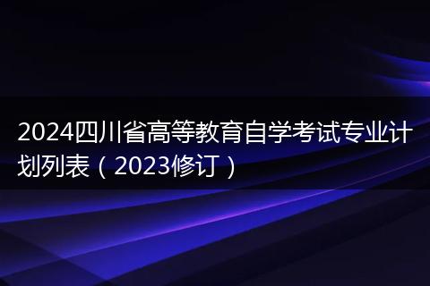 2024四川省高等教育自學(xué)考試專業(yè)計(jì)劃列表（2023修訂）