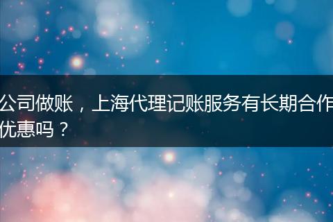 公司做賬，上海代理記賬服務(wù)有長期合作優(yōu)惠嗎？
