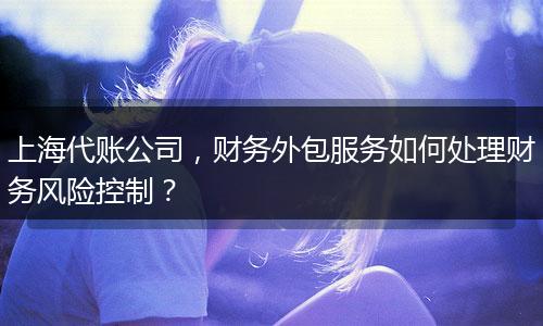 上海代賬公司，財務(wù)外包服務(wù)如何處理財務(wù)風險控制？