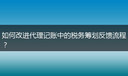 如何改進(jìn)代理記賬中的稅務(wù)籌劃反饋流程？