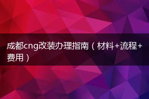 成都cng改裝辦理指南（材料+流程+費(fèi)用）