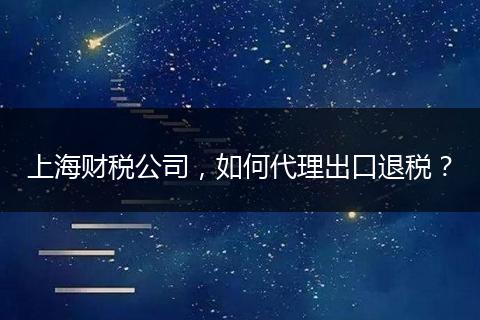 上海財稅公司，如何代理出口退稅？