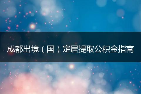成都出境（國）定居提取公積金指南