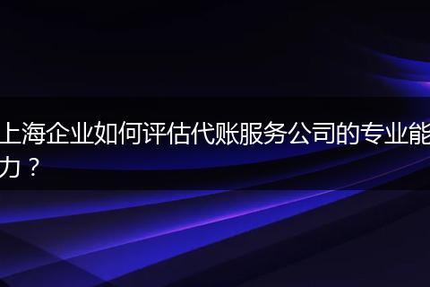 上海企業(yè)如何評估代賬服務(wù)公司的專業(yè)能力？