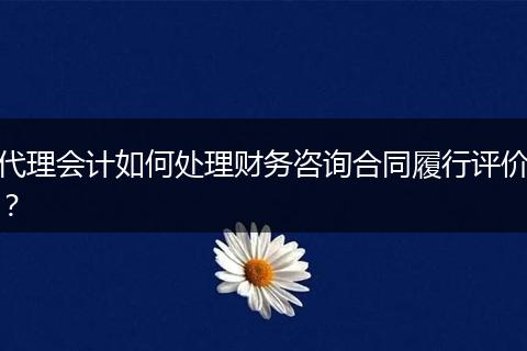代理會計如何處理財務(wù)咨詢合同履行評價？