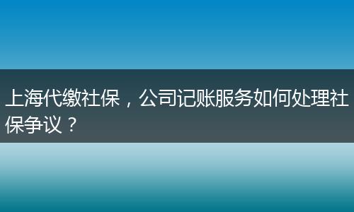 上海代繳社保，公司記賬服務(wù)如何處理社保爭議？