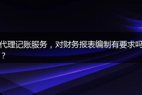 代理記賬服務(wù)，對(duì)財(cái)務(wù)報(bào)表編制有要求嗎？