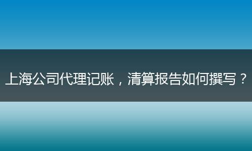 上海公司代理記賬，清算報(bào)告如何撰寫？