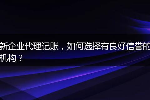 新企業(yè)代理記賬，如何選擇有良好信譽的機構(gòu)？