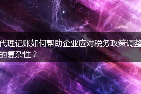 代理記賬如何幫助企業(yè)應(yīng)對稅務(wù)政策調(diào)整的復(fù)雜性？